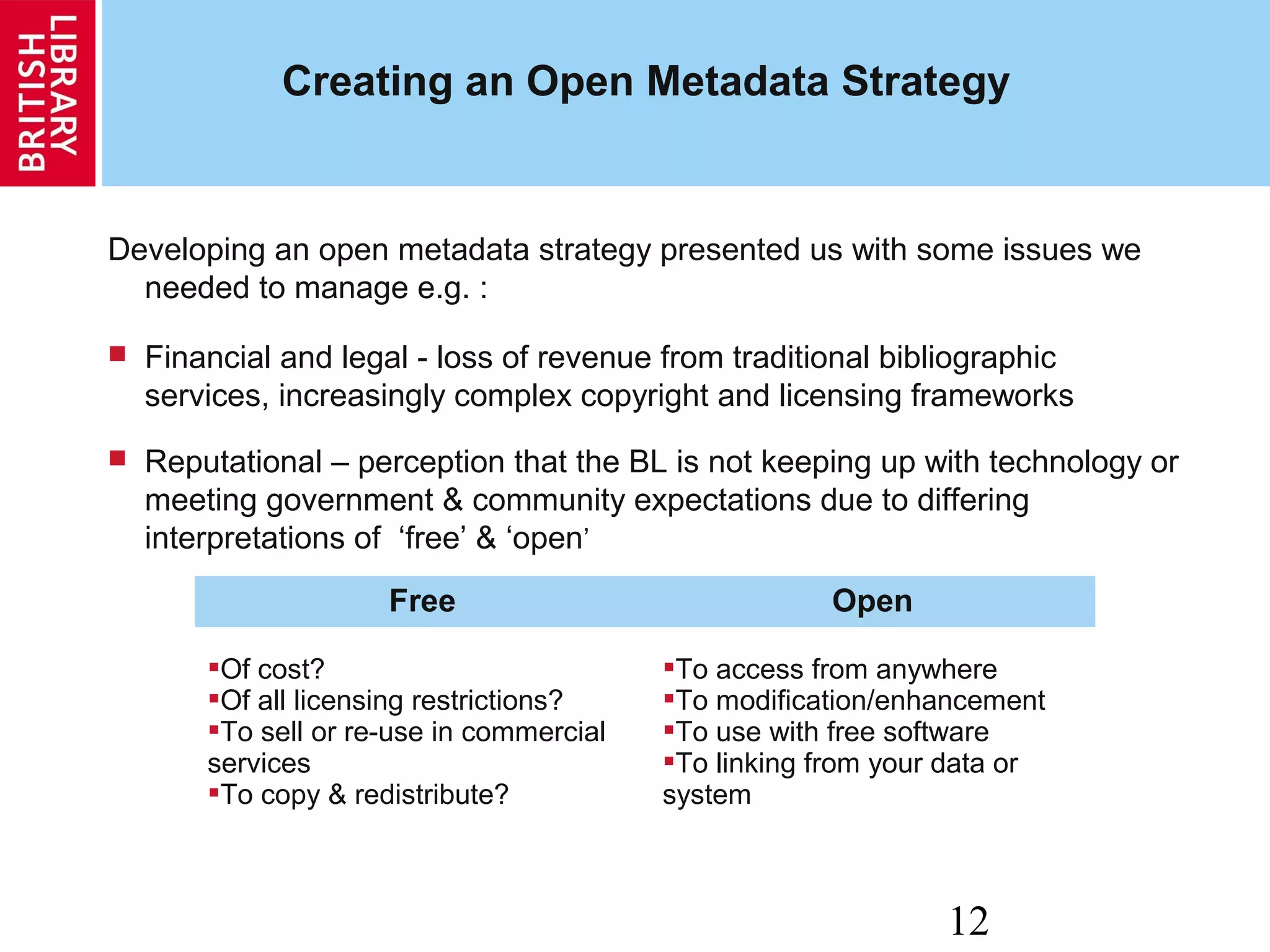 12
Creating an Open Metadata Strategy
Developing an open metadata strategy presented us with some issues we
needed to manage e.g. :
 Financial and legal - loss of revenue from traditional bibliographic
services, increasingly complex copyright and licensing frameworks
 Reputational – perception that the BL is not keeping up with technology or
meeting government & community expectations due to differing
interpretations of ‘free’ & ‘open’
Free Open
Of cost?
Of all licensing restrictions?
To sell or re-use in commercial
services
To copy & redistribute?
To access from anywhere
To modification/enhancement
To use with free software
To linking from your data or
system
 