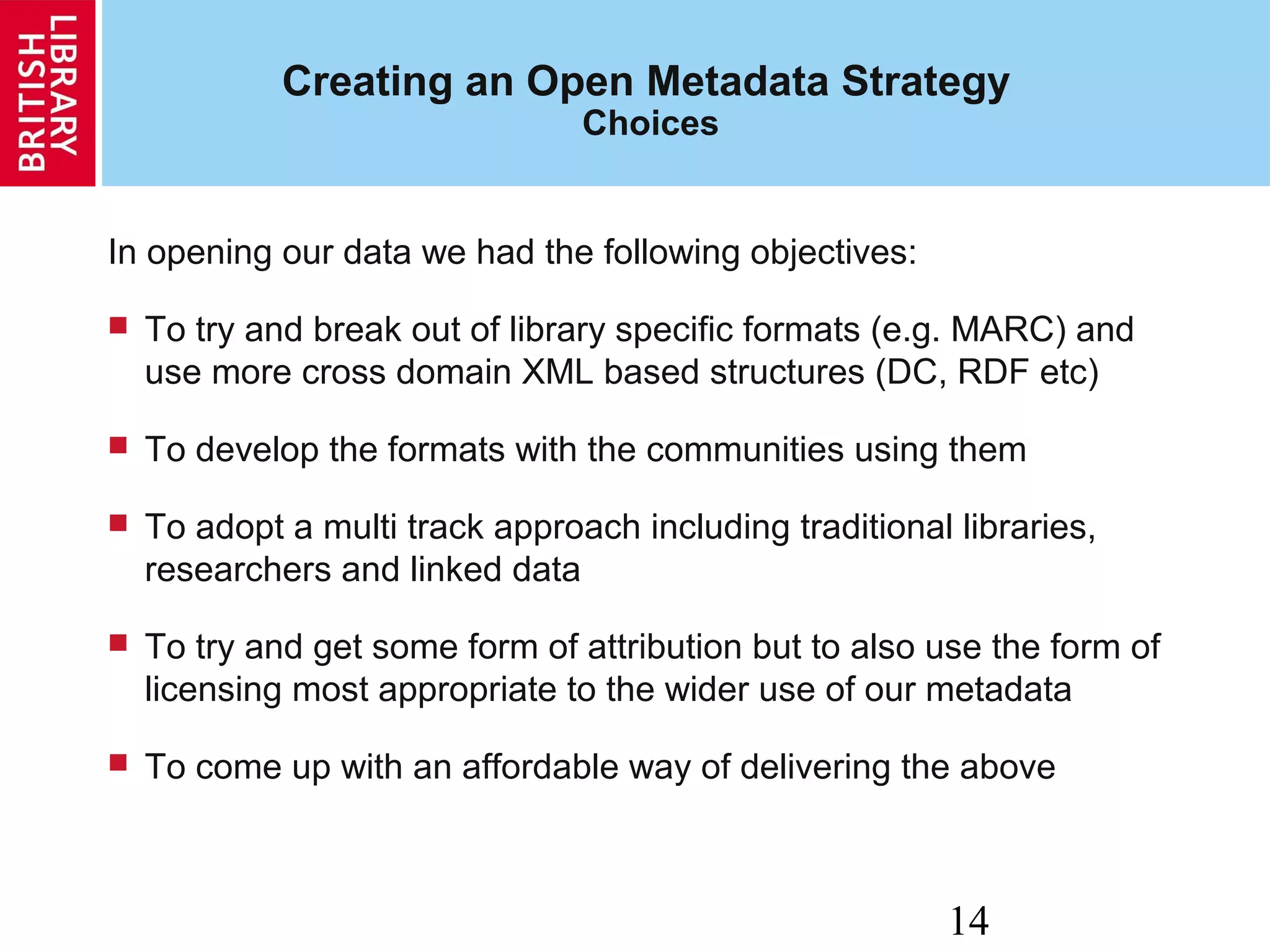 14
Creating an Open Metadata Strategy
Choices
In opening our data we had the following objectives:
 To try and break out of library specific formats (e.g. MARC) and
use more cross domain XML based structures (DC, RDF etc)
 To develop the formats with the communities using them
 To adopt a multi track approach including traditional libraries,
researchers and linked data
 To try and get some form of attribution but to also use the form of
licensing most appropriate to the wider use of our metadata
 To come up with an affordable way of delivering the above
 
