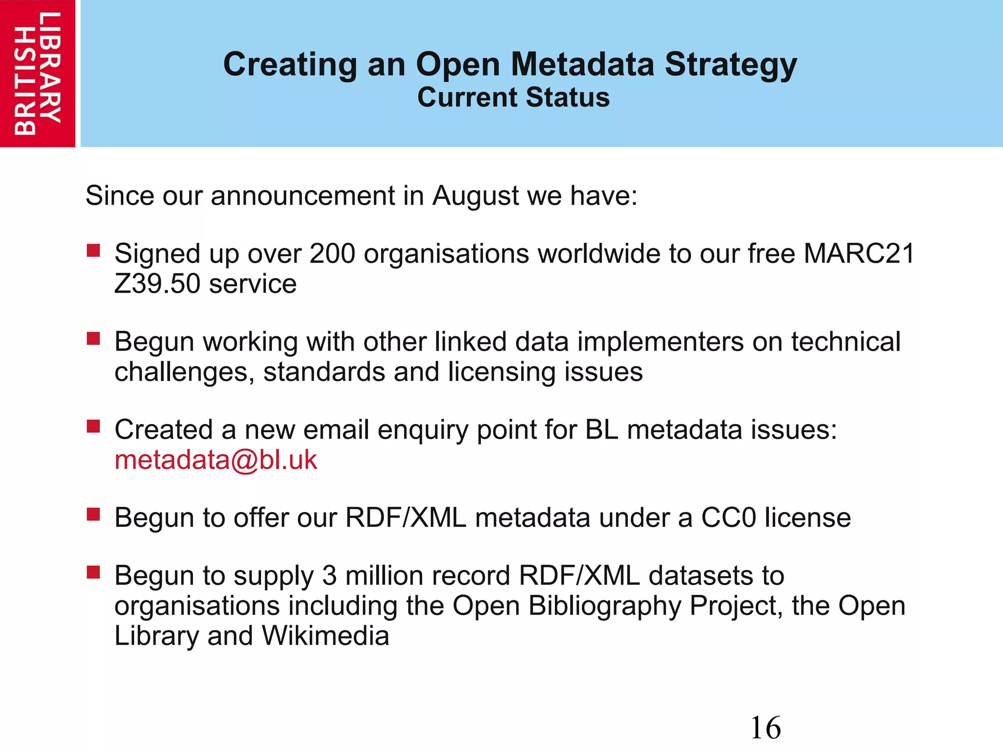 16
Creating an Open Metadata Strategy
Current Status
Since our announcement in August we have:
 Signed up over 200 organisations worldwide to our free MARC21
Z39.50 service
 Begun working with other linked data implementers on technical
challenges, standards and licensing issues
 Created a new email enquiry point for BL metadata issues:
metadata@bl.uk
 Begun to offer our RDF/XML metadata under a CC0 license
 Begun to supply 3 million record RDF/XML datasets to
organisations including the Open Bibliography Project, the Open
Library and Wikimedia
 