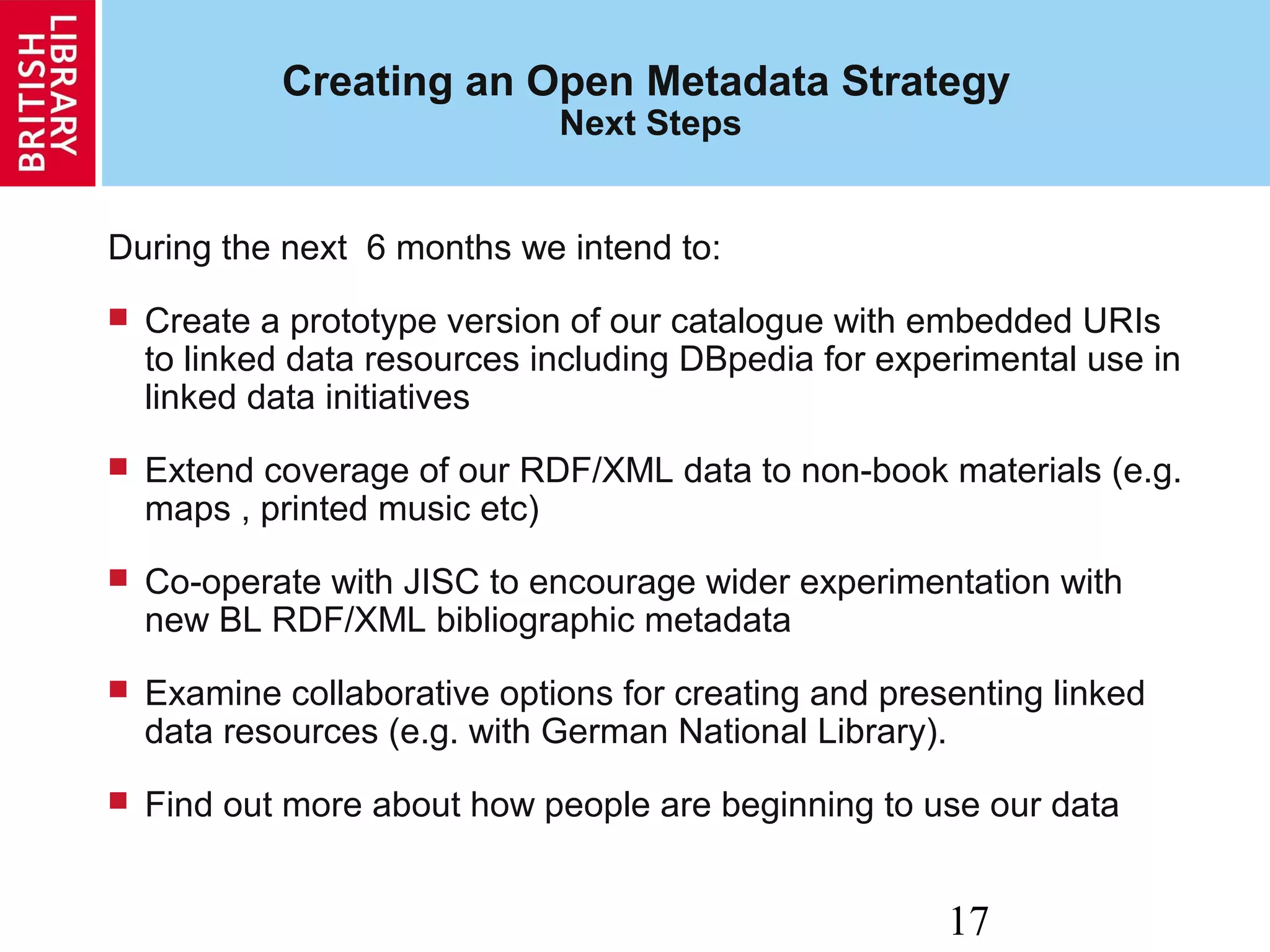 17
Creating an Open Metadata Strategy
Next Steps
During the next 6 months we intend to:
 Create a prototype version of our catalogue with embedded URIs
to linked data resources including DBpedia for experimental use in
linked data initiatives
 Extend coverage of our RDF/XML data to non-book materials (e.g.
maps , printed music etc)
 Co-operate with JISC to encourage wider experimentation with
new BL RDF/XML bibliographic metadata
 Examine collaborative options for creating and presenting linked
data resources (e.g. with German National Library).
 Find out more about how people are beginning to use our data
 