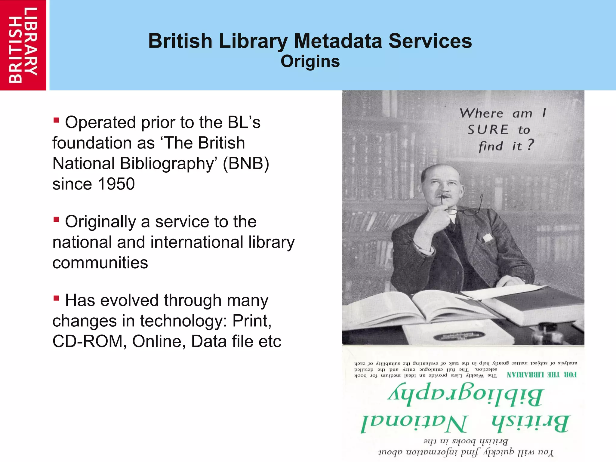 5
British Library Metadata Services
Origins
 Operated prior to the BL’s
foundation as ‘The British
National Bibliography’ (BNB)
since 1950
 Originally a service to the
national and international library
communities
 Has evolved through many
changes in technology: Print,
CD-ROM, Online, Data file etc
 