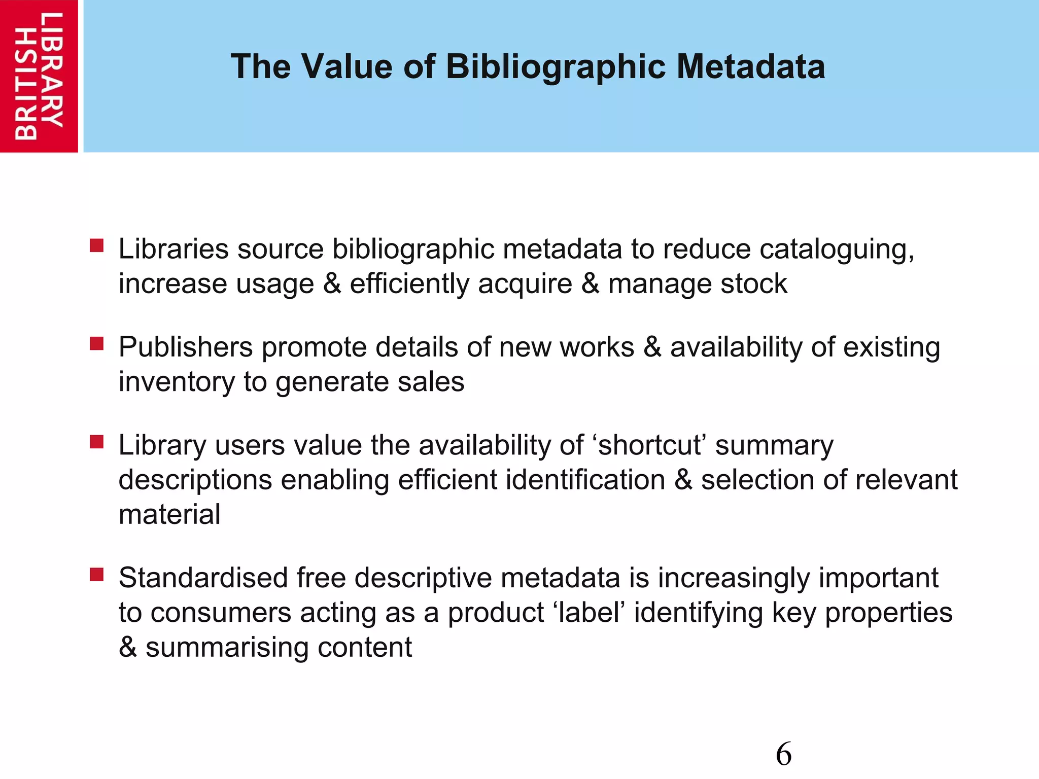 6
The Value of Bibliographic Metadata
 Libraries source bibliographic metadata to reduce cataloguing,
increase usage & efficiently acquire & manage stock
 Publishers promote details of new works & availability of existing
inventory to generate sales
 Library users value the availability of ‘shortcut’ summary
descriptions enabling efficient identification & selection of relevant
material
 Standardised free descriptive metadata is increasingly important
to consumers acting as a product ‘label’ identifying key properties
& summarising content
 