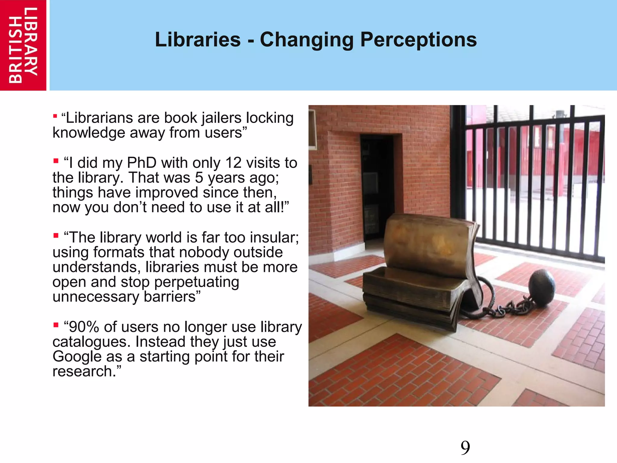 9
Libraries - Changing Perceptions
 “Librarians are book jailers locking
knowledge away from users”
 “I did my PhD with only 12 visits to
the library. That was 5 years ago;
things have improved since then,
now you don’t need to use it at all!”
 “The library world is far too insular;
using formats that nobody outside
understands, libraries must be more
open and stop perpetuating
unnecessary barriers”
 “90% of users no longer use library
catalogues. Instead they just use
Google as a starting point for their
research.”
 