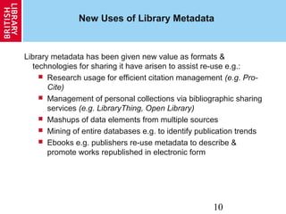 10
New Uses of Library Metadata
Library metadata has been given new value as formats &
technologies for sharing it have arisen to assist re-use e.g.:
 Research usage for efficient citation management (e.g. Pro-
Cite)
 Management of personal collections via bibliographic sharing
services (e.g. LibraryThing, Open Library)
 Mashups of data elements from multiple sources
 Mining of entire databases e.g. to identify publication trends
 Ebooks e.g. publishers re-use metadata to describe &
promote works republished in electronic form
 
