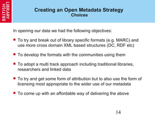 14
Creating an Open Metadata Strategy
Choices
In opening our data we had the following objectives:
 To try and break out of library specific formats (e.g. MARC) and
use more cross domain XML based structures (DC, RDF etc)
 To develop the formats with the communities using them
 To adopt a multi track approach including traditional libraries,
researchers and linked data
 To try and get some form of attribution but to also use the form of
licensing most appropriate to the wider use of our metadata
 To come up with an affordable way of delivering the above
 