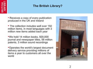 2
The British Library?
 Receives a copy of every publication
produced in the UK and Ireland
 The collection includes well over 150
million items, in most languages with 3
million new items added each year
We hold 14 million books, 920,000
journal and newspaper titles, 58 million
patents, 3 million sound recordings
Operates the world's largest document
delivery service providing millions of
items a year to customers all over the
world
 