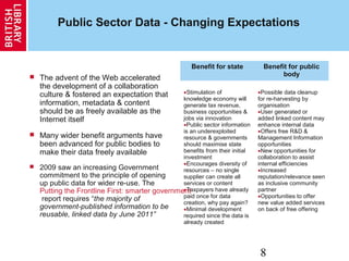 8
Public Sector Data - Changing Expectations
 The advent of the Web accelerated
the development of a collaboration
culture & fostered an expectation that
information, metadata & content
should be as freely available as the
Internet itself
 Many wider benefit arguments have
been advanced for public bodies to
make their data freely available
 2009 saw an increasing Government
commitment to the principle of opening
up public data for wider re-use. The
Putting the Frontline First: smarter government
report requires “the majority of
government-published information to be
reusable, linked data by June 2011”
Benefit for state Benefit for public
body
•Stimulation of
knowledge economy will
generate tax revenue,
business opportunities &
jobs via innovation
•Public sector information
is an underexploited
resource & governments
should maximise state
benefits from their initial
investment
•Encourages diversity of
resources – no single
supplier can create all
services or content
•Taxpayers have already
paid once for data
creation, why pay again?
•Minimal development
required since the data is
already created
•Possible data cleanup
for re-harvesting by
organisation
•User generated or
added linked content may
enhance internal data
•Offers free R&D &
Management Information
opportunities
•New opportunities for
collaboration to assist
internal efficiencies
•Increased
reputation/relevance seen
as inclusive community
partner
•Opportunities to offer
new value added services
on back of free offering
 