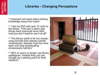 9
Libraries - Changing Perceptions
 “Librarians are book jailers locking
knowledge away from users”
 “I did my PhD with only 12 visits to
the library. That was 5 years ago;
things have improved since then,
now you don’t need to use it at all!”
 “The library world is far too insular;
using formats that nobody outside
understands, libraries must be more
open and stop perpetuating
unnecessary barriers”
 “90% of users no longer use library
catalogues. Instead they just use
Google as a starting point for their
research.”
 