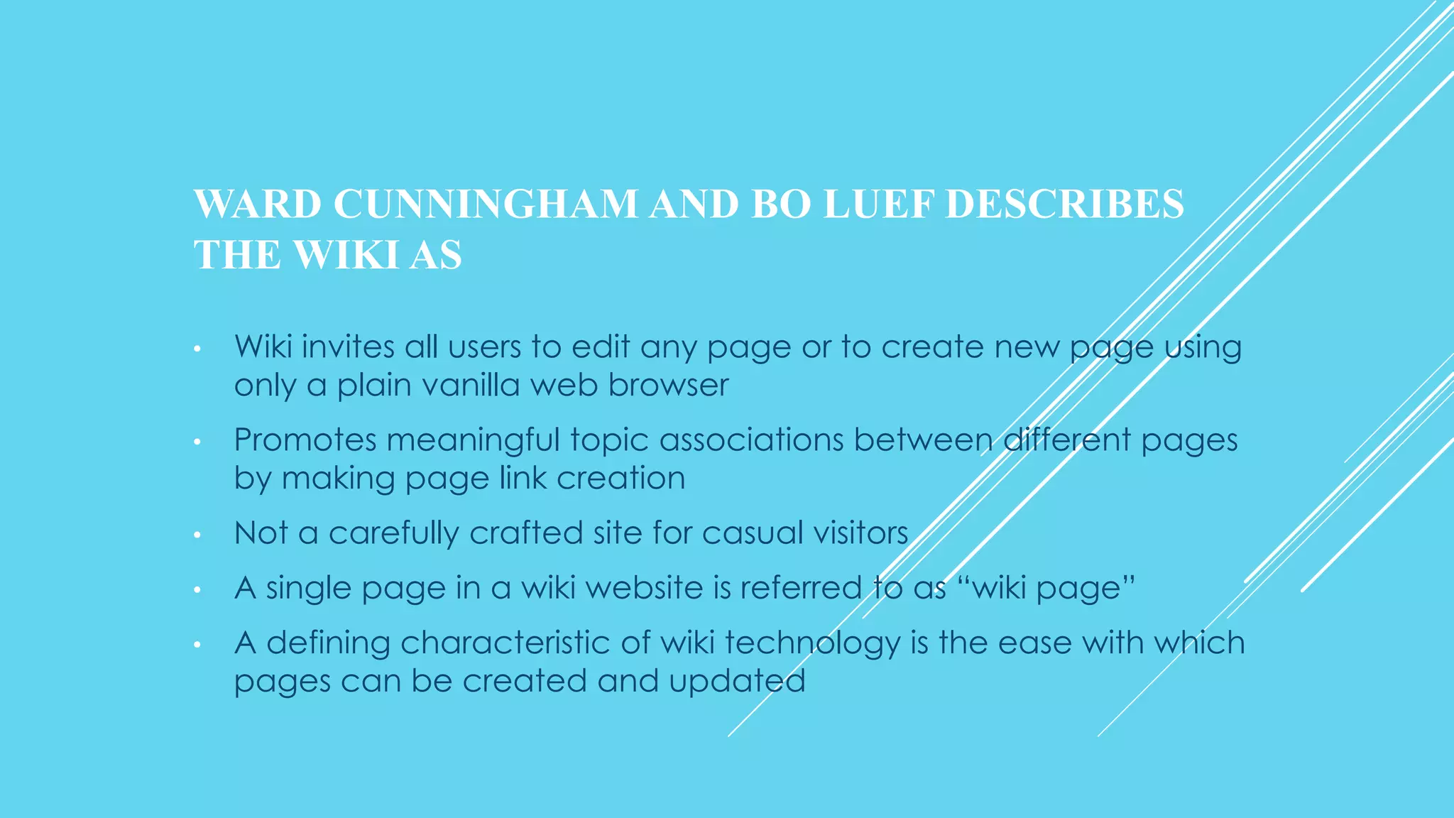 WARD CUNNINGHAM AND BO LUEF DESCRIBES
THE WIKI AS
• Wiki invites all users to edit any page or to create new page using
only a plain vanilla web browser
• Promotes meaningful topic associations between different pages
by making page link creation
• Not a carefully crafted site for casual visitors
• A single page in a wiki website is referred to as “wiki page”
• A defining characteristic of wiki technology is the ease with which
pages can be created and updated
 