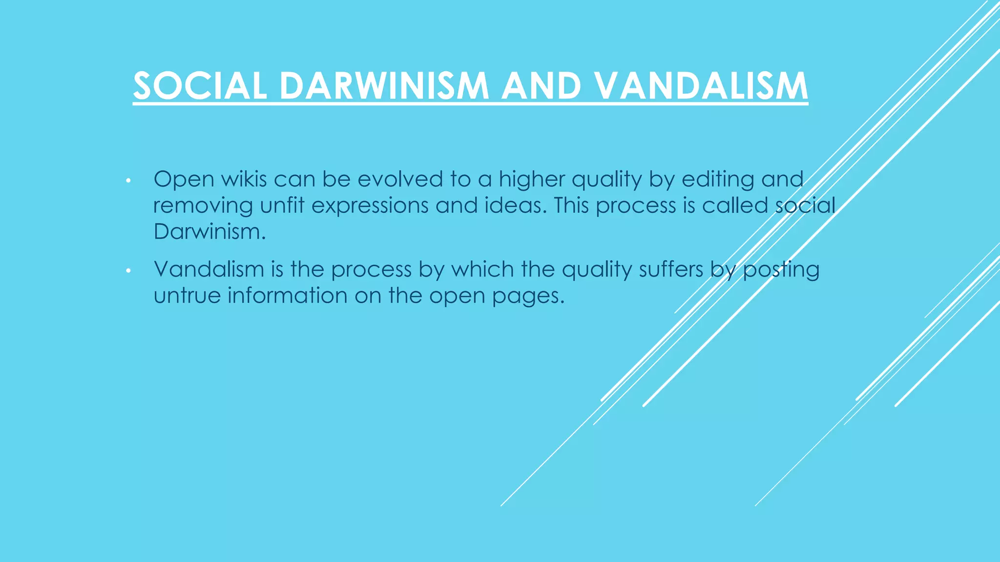 SOCIAL DARWINISM AND VANDALISM
• Open wikis can be evolved to a higher quality by editing and
removing unfit expressions and ideas. This process is called social
Darwinism.
• Vandalism is the process by which the quality suffers by posting
untrue information on the open pages.
 
