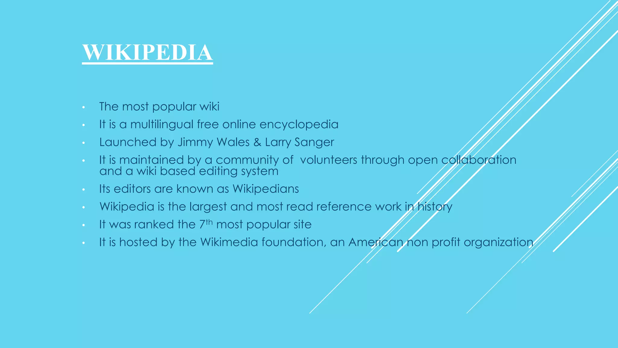WIKIPEDIA
• The most popular wiki
• It is a multilingual free online encyclopedia
• Launched by Jimmy Wales & Larry Sanger
• It is maintained by a community of volunteers through open collaboration
and a wiki based editing system
• Its editors are known as Wikipedians
• Wikipedia is the largest and most read reference work in history
• It was ranked the 7th most popular site
• It is hosted by the Wikimedia foundation, an American non profit organization
 