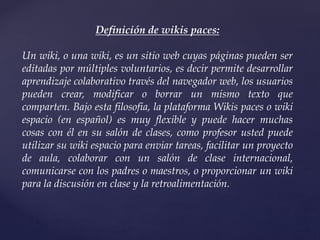 Definición de wikis paces:
Un wiki, o una wiki, es un sitio web cuyas páginas pueden ser
editadas por múltiples voluntarios, es decir permite desarrollar
aprendizaje colaborativo través del navegador web, los usuarios
pueden crear, modificar o borrar un mismo texto que
comparten. Bajo esta filosofía, la plataforma Wikis paces o wiki
espacio (en español) es muy flexible y puede hacer muchas
cosas con él en su salón de clases, como profesor usted puede
utilizar su wiki espacio para enviar tareas, facilitar un proyecto
de aula, colaborar con un salón de clase internacional,
comunicarse con los padres o maestros, o proporcionar un wiki
para la discusión en clase y la retroalimentación.
 