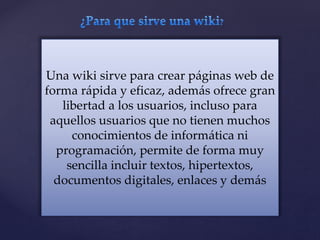 Una wiki sirve para crear páginas web de
forma rápida y eficaz, además ofrece gran
libertad a los usuarios, incluso para
aquellos usuarios que no tienen muchos
conocimientos de informática ni
programación, permite de forma muy
sencilla incluir textos, hipertextos,
documentos digitales, enlaces y demás
 
