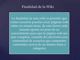 La finalidad de una wiki es permitir que
varios usuarios puedan crear páginas web
sobre un mismo tema, de esta forma cada
usuario aporta un poco de su
conocimiento para que la página web sea
más completa, creando de esta forma una
comunidad de usuarios que comparten
contenidos acerca de un mismo tema o
categoría
Finalidad de la Wiki
 