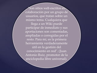 "Son sitios web escritos en
colaboración por un grupo de
usuarios, que tratan sobre un
mismo tema. Cualquiera que
llega a un Wiki puede
participar de inmediato y sus
aportaciones son comentadas,
ampliadas o corregidas por el
resto. Para mí, es la primera
herramienta verdaderamente
útil en la gestión del
conocimiento en red". (Juan
Antonio Ruiz, promotor de la
enciclopedia libre universal).
 