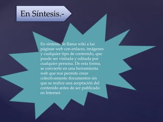 En síntesis: Se llama wiki a las
páginas web con enlaces, imágenes
y cualquier tipo de contenido, que
puede ser visitada y editada por
cualquier persona. De esta forma,
se convierte en una herramienta
web que nos permite crear
colectivamente documentos sin
que se realice una aceptación del
contenido antes de ser publicado
en Internet.
En Síntesis.-
 