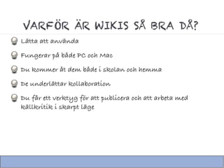 VARFÖR ÄR WIKIS SÅ BRA DÅ?
Lätta att använda
Fungerar på både PC och Mac
Du kommer åt dem både i skolan och hemma
De underlättar kollaboration
Du får ett verktyg för att publicera och att arbeta med
källkritik i skarpt läge
 