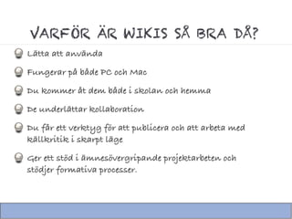 VARFÖR ÄR WIKIS SÅ BRA DÅ?
Lätta att använda
Fungerar på både PC och Mac
Du kommer åt dem både i skolan och hemma
De underlättar kollaboration
Du får ett verktyg för att publicera och att arbeta med
källkritik i skarpt läge
Ger ett stöd i ämnesövergripande projektarbeten och
stödjer formativa processer.
 