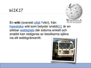 WIKI?

En wiki (svenskt uttal /'viki/), från
hawaiiska wiki som betyder snabb[1], är en
sökbar webbplats där sidorna enkelt och
snabbt kan redigeras av besökarna själva
via ett webbgränssnitt.
 
