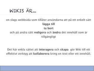 WIKIS ÄR...
en slags webbsida som tillåter användarna att på ett enkelt sätt
                           lägga till
                           ta bort
  och på andra sätt redigera och ändra det innehåll som är
                           tillgängligt



 Det här enkla sättet att interagera och skapa gör Wiki till ett
effektivt verktyg att kollaborera kring en text eller ett innehåll.
 
