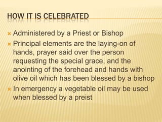 How it is celebratedAdministered by a Priest or BishopPrincipal elements are the laying-on of hands, prayer said over the person requesting the special grace, and the anointing of the forehead and hands with olive oil which has been blessed by a bishopIn emergency a vegetable oil may be used when blessed by a preist