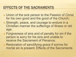 Effects of the SacramentsUnion of the sick person to the Passion of Christ for his own good and the good of the Church;Strength, peace, and courage to endure in a Christian manner the sufferings of illness or old age;Forgiveness of sins and of penalty for sin if the person is sorry for his sins and unable to receive the Sacrament of Penance;Restoration of sanctifying grace if sorrow for mortal sin is present; Effects of the Sacraments