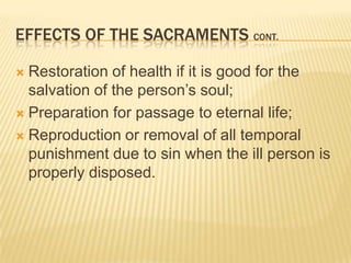 Effects of the Sacraments cont.Restoration of health if it is good for the salvation of the person’s soul;Preparation for passage to eternal life;Reproduction or removal of all temporal punishment due to sin when the ill person is properly disposed.
