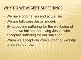 why do we accept suffering?We have original sin and actual sin.We are fallowing Jesus’ model.By accepting suffering for the wellbeing of others, we imitate the loving Jesus, who accepted suffering for our salvation.When we accept our own suffering, we help to spread our own.