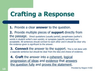 Crafting a Response 1.  Provide a clear  answer  to the question. 2.  Provide multiple pieces of  support  directly from the passage.  Direct quotations (usually partial), paraphrases (author’s words in student writer’s own words), or synopses (specific summary) are acceptable. All sentences should connect to each other and it should be clear why the evidence given is significant to the answer. 3.  Connect  the answer to the support.  This is not done with a separate sentence but should be clear from the idea and choice of evidence. 4.  Craft  the answer into a  coherent ,  logical progression of ideas  and  evidence  that  answers the question fully  and  proves the statement .   