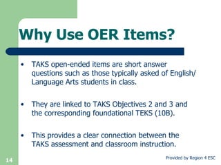 Why Use OER Items? TAKS open-ended items are short answer questions such as those typically asked of English/Language Arts students in class.  They are linked to TAKS Objectives 2 and 3 and the corresponding foundational TEKS (10B).  This provides a clear connection between the TAKS assessment and classroom instruction. 
