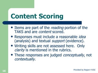 Content Scoring Items are part of the  reading  portion of the TAKS and are  content  scored.  Responses must include a reasonable  idea  (analysis) and textual  support  (evidence). Writing skills are not assessed here.  Only  clarity  is mentioned in the rubrics.  These responses are judged  conceptually , not  contextually . 