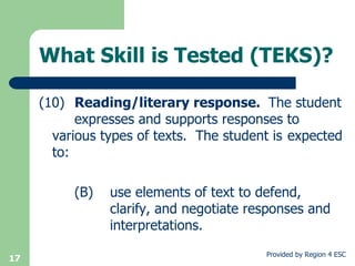 What Skill is Tested (TEKS)? (10) Reading/literary response.  The student  expresses and supports responses to  various types of texts.  The student is  expected to: (B) use elements of text to defend,  clarify, and negotiate responses and  interpretations. 