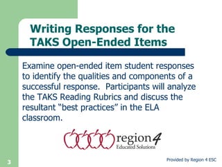 Writing Responses for the TAKS Open-Ended Items Examine open-ended item student responses to identify the qualities and components of a successful response.  Participants will analyze the TAKS Reading Rubrics and discuss the resultant “best practices” in the ELA classroom. 