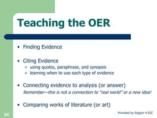 Finding Evidence Citing Evidence using quotes, paraphrase, and synopsis learning when to use each type of evidence Connecting evidence to analysis (or answer) Remember—this is not a connection to “real world” or a new idea! Comparing works of literature (or art) Teaching the OER 