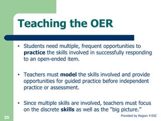 Students need multiple, frequent opportunities to  practice  the skills involved in successfully responding to an open-ended item. Teachers must  model  the skills involved and provide opportunities for guided practice before independent practice or assessment. Since multiple skills are involved, teachers must focus on the discrete  skills  as well as the “big picture.” Teaching the OER 