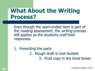 What About the Writing Process? Even though the open-ended item is part of the  reading  assessment, the  writing  process still applies as the students  craft  their responses. 1.  Prewriting the parts 2.  Rough draft in test booklet 3.  Final copy in the lined boxes 