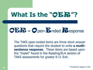 What Is the “ OER ”? The TAKS open-ended items are three short answer questions that require the student to write  a multi-sentence response .  These items are based upon the “triplet” found in the Reading/ELA section of TAKS assessments for grades 9-11 Exit.  OER  =  O pen- E nded  R esponse 