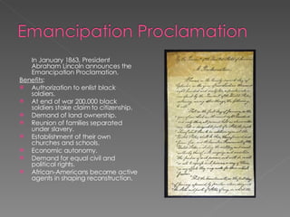 In January 1863, President Abraham Lincoln announces the Emancipation Proclamation. Benefits : Authorization to enlist black soldiers. At end of war 200.000 black soldiers stake claim to citizenship. Demand of land ownership. Reunion of families separated under slavery. Establishment of their own churches and schools. Economic autonomy. Demand for equal civil and political rights. African-Americans become active agents in shaping reconstruction. 
