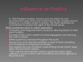 In 1965 President Andrew Johnson puts into effect his own reconstruction plan which was overturned by the congress since it looked as a condition similar to slavery. The North abandons its commitment to protect the rights of the former slaves. White southerners resort to violent opposition: Corruption and misgovernment caused by allowing blacks to take part in politics. Increase of the south’s system of racial segregation and denying the vote to blacks. White supremacy restored throughout the south. Groups such as Ku Klux Klan establish a reign of terror assaulting and murdering local Republican leaders. New legislatures pass the Black Codes limiting former slaves’ legal rights and economic options. **Not until the mid-twentieth century would the nation again attempt to come to terms with the political and social agenda of Reconstruction. 