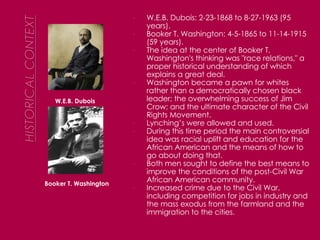 W.E.B. Dubois Booker T. Washington W.E.B. Dubois: 2-23-1868 to 8-27-1963 (95 years). Booker T. Washington: 4-5-1865 to 11-14-1915 (59 years). The idea at the center of Booker T. Washington's thinking was "race relations," a proper historical understanding of which explains a great deal. Washington became a pawn for whites rather than a democratically chosen black leader; the overwhelming success of Jim Crow; and the ultimate character of the Civil Rights Movement.  Lynching’s were allowed and used.  During this time period the main controversial idea was racial uplift and education for the African American and the means of how to go about doing that. Both men sought to define the best means to improve the conditions of the post-Civil War African American community. Increased crime due to the Civil War, including competition for jobs in industry and the mass exodus from the farmland and the immigration to the cities . 