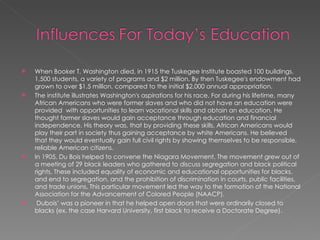 When Booker T. Washington died, in 1915 the Tuskegee Institute boasted 100 buildings, 1,500 students, a variety of programs and $2 million. By then Tuskegee's endowment had grown to over $1.5 million, compared to the initial $2,000 annual appropriation. The institute illustrates Washington's aspirations for his race. For during his lifetime, many African Americans who were former slaves and who did not have an education were  provided  with opportunities to learn vocational skills and obtain an education. He thought former slaves would gain acceptance through education and financial independence. His theory was, that by providing these skills, African Americans would play their part in society thus gaining acceptance by white Americans. He believed that they would eventually gain full civil rights by showing themselves to be responsible, reliable American citizens. In 1905, Du Bois helped to convene the Niagara Movement. The movement grew out of a meeting of 29 black leaders who gathered to discuss segregation and black political rights. These included equality of economic and educational opportunities for blacks, and end to segregation, and the prohibition of discrimination in courts, public facilities, and trade unions. This particular movement led the way to the formation of the National Association for the Advancement of Colored People (NAACP). Dubois’ was a pioneer in that he helped open doors that were ordinarily closed to blacks (ex. the case Harvard University, first black to receive a Doctorate Degree).  
