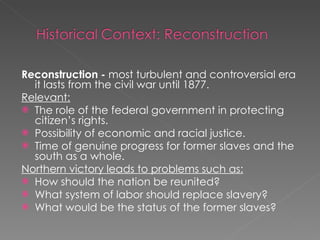 Reconstruction -  most turbulent and controversial era it lasts from the civil war until 1877. Relevant: The role of the federal government in protecting citizen’s rights. Possibility of economic and racial justice. Time of genuine progress for former slaves and the south as a whole. Northern victory leads to problems such as: How should the nation be reunited? What system of labor should replace slavery? What would be the status of the former slaves? 