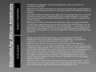 President of Tuskegee, which provided education for all African American teachers. Believed that African Americans would eventually gain participation in society by showing themselves to be responsible and reliable American citizens.  Educated African Americans in skills that would help them to “conform” to white society which would help them to gain freedom. And since they had just been granted emancipation, they could not expect too much at once. Believed that African Americans should be useful to regain freedom. “ In all things purely social we can be as separate as the fingers, yet as the hand in all things essential to mutual progress.” – Meaning that an individual may prosper in their goals but when grouped together with the whites more goals can be accomplished, which some people were critical of. Would use any means necessary to gain freedom for African Americans. Such as protests, violence, scholarships, propaganda, integration, cultural and economic separatism, etc. Believed that African Americans should demand their freedom. “ Talented Tenth”  was an influential article written by W.E.B. Dubois and published in September 1903. Du Bois used the term "the talented tenth" to describe the likelihood of one in ten black men becoming leaders of their race in the world, through methods such as continuing their education, writing books, or becoming directly involved in social change. He believed they needed a classical liberal education to reach their true destiny as what would in the 20th century be called public intellectuals. -  “Children learn more from what you are than what you teach” (1897). “ Education is that whole system of human training within and without the school house walls, which molds and develops men.” 