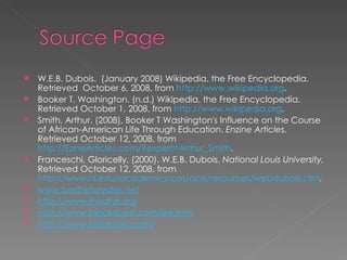 W.E.B. Dubois.  (January 2008) Wikipedia, the Free Encyclopedia. Retrieved  October 6, 2008, from  http://www.wikipedia.org . Booker T. Washington. (n.d.) Wikipedia, the Free Encyclopedia. Retrieved October 1, 2008, from  http://www.wikipedia.org . Smith, Arthur. (2008). Booker T Washington's Influence on the Course of African-American Life Through Education.  Enzine Articles.  Retrieved October 12, 2008, from  http://EzineArticles.com/?expert=Arthur_Smith . Franceschi, Gloricelly. (2000). W.E.B. Dubois.  National Louis University.  Retrieved October 12, 2008, from  http://www.nl.edu/academics/cas/ace/resources/webdubois.cfm . www.besthistorysites.net http://www.theaha.org http://www.blackquest.com/link.htm http://www.historynet.com/ 