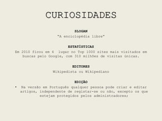 CURIOSIDADESSLOGAN“A enciclopédia libre”ESTATÍSTICASEm 2010 ficou em 4° lugar no Top 1000 sites mais visitados em buscas pelo Google, com 310 milhões de visitas únicas.EDITORESWikipedista ou WikipedianoEDIÇÃONa versão em Português qualquer pessoa pode criar e editar artigos, independente de registar-se ou não, excepto os que estejam protegidos pelos administradores;