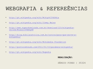 WEBGRAFIA & REFEREÊNCIAShttp://pt.wikipedia.org/wiki/Wikip%C3%A9diahttp://pt.wikipedia.org/wiki/Jimmy_Waleshttp://www.superdownloads.com.br/download/123/wikipedia-online/#ixzz1IY6mUyG8http://blog.bibliacatolica.com.br/outros/para-que-serve-a-wikipedia/http://pt.wikipedia.org/wiki/Wikimedia_Foundationhttp://pontocomteudo.com/2011/01/15/parabens-wikipedia/http://pt.wikipedia.org/wiki/NupediaREALIZAÇÃO:SÉRGIO PIRES | 35324