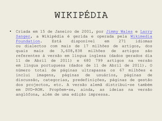 WIKIPÉDIACriada em 15 de Janeiro de 2001, por Jimmy Wales e LarrySanger, a Wikipédia é gerida e operada pela WikimediaFoundation. Está disponível em 271 idiomas ou dialectos com mais de 17 milhões de artigos, dos quais mais de 3,608,838 milhões de artigos são referentes à versão em língua inglesa (dados gerados dia 11 de Abril de 2011) e 680 799 artigos na versão em língua portuguesa (dados de 11 de Abril de 2011). O número total de páginas ultrapassa os 67 milhões e inclui imagens, páginas de usuários, páginas de discussão, categorias, predefinições, páginas de gestão dos projectos, etc. A versão alemã distribui-se também em DVD-ROM. Propõem-se, ainda, as ideias na versão anglófona, além de uma edição impressa.