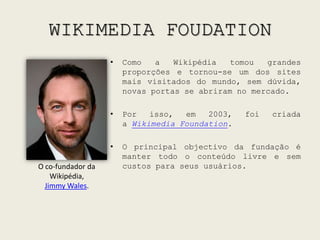 WIKIMEDIA FOUDATIONComo a Wikipédia tomou grandes proporções e tornou-se um dos sites mais visitados do mundo, sem dúvida, novas portas se abriram no mercado. Por isso, em 2003, foi criada a WikimediaFoundation.O principal objectivo da fundação é manter todo o conteúdo livre e sem custos para seus usuários.O co-fundador da Wikipédia,Jimmy Wales.