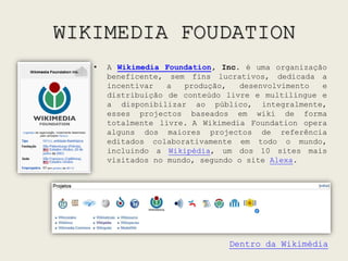 WIKIMEDIA FOUDATIONA Wikimedia Foundation, Inc. é uma organização beneficente, sem fins lucrativos, dedicada a incentivar a produção, desenvolvimento e distribuição de conteúdo livre e multilíngue e a disponibilizar ao público, integralmente, esses projectos baseados em wiki de forma totalmente livre.A Wikimedia Foundation opera alguns dos maiores projectos de referência editados colaborativamente em todo o mundo, incluindo a Wikipédia, um dos 10 sites mais visitados no mundo, segundo o site Alexa.Dentro da Wikimédia