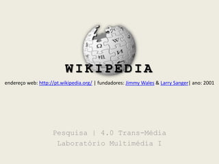 WIKIPÉDIA endereço web: http://pt.wikipedia.org/| fundadores: Jimmy Wales & LarrySanger| ano: 2001 Pesquisa | 4.0 Trans-Média Laboratório Multimédia I 